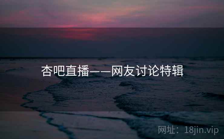 杏吧直播——网友讨论特辑