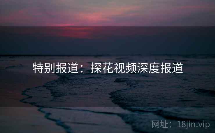 特别报道:探花视频深度报道